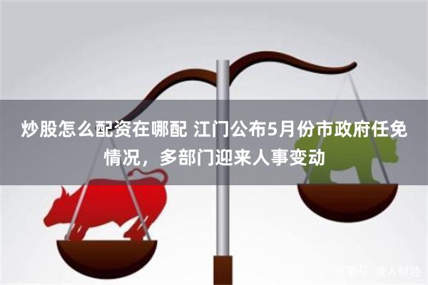 炒股怎么配资在哪配 江门公布5月份市政府任免情况，多部门迎来人事变动