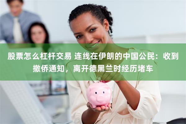 股票怎么杠杆交易 连线在伊朗的中国公民：收到撤侨通知，离开德黑兰时经历堵车