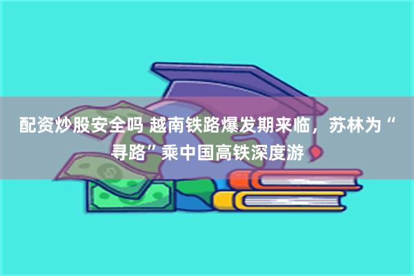 配资炒股安全吗 越南铁路爆发期来临，苏林为“寻路”乘中国高铁深度游