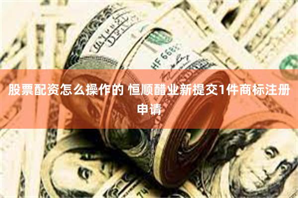 股票配资怎么操作的 恒顺醋业新提交1件商标注册申请