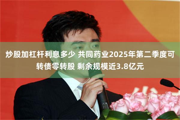 炒股加杠杆利息多少 共同药业2025年第二季度可转债零转股 剩余规模近3.8亿元