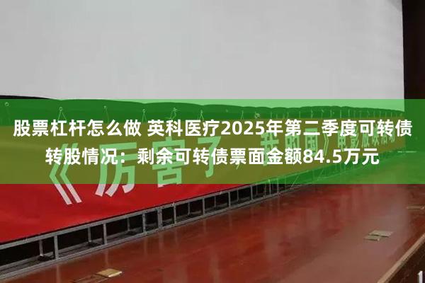 股票杠杆怎么做 英科医疗2025年第二季度可转债转股情况：剩余可转债票面金额84.5万元