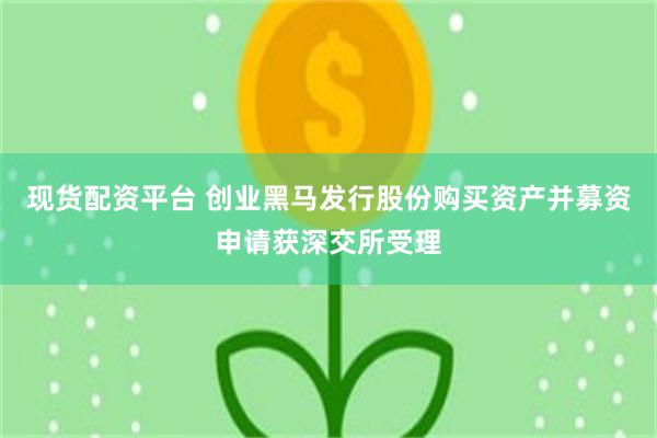 现货配资平台 创业黑马发行股份购买资产并募资申请获深交所受理