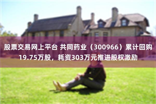 股票交易网上平台 共同药业（300966）累计回购19.75万股，耗资303万元推进股权激励