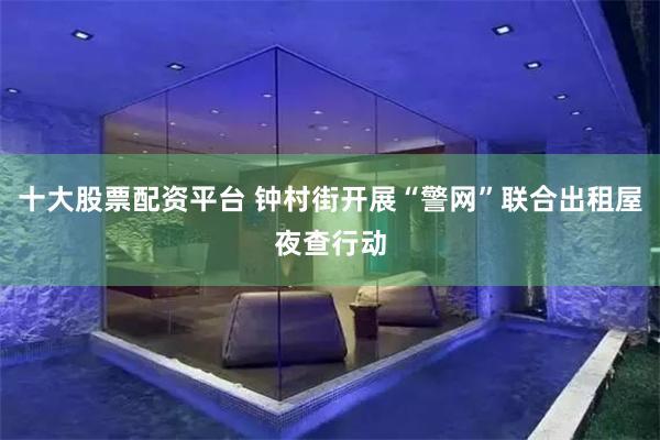十大股票配资平台 钟村街开展“警网”联合出租屋夜查行动