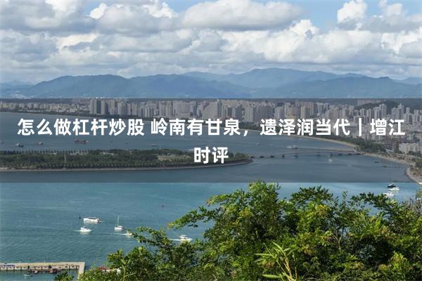 怎么做杠杆炒股 岭南有甘泉，遗泽润当代｜增江时评