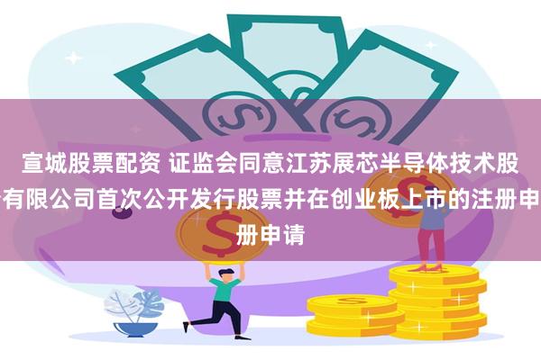 宣城股票配资 证监会同意江苏展芯半导体技术股份有限公司首次公开发行股票并在创业板上市的注册申请