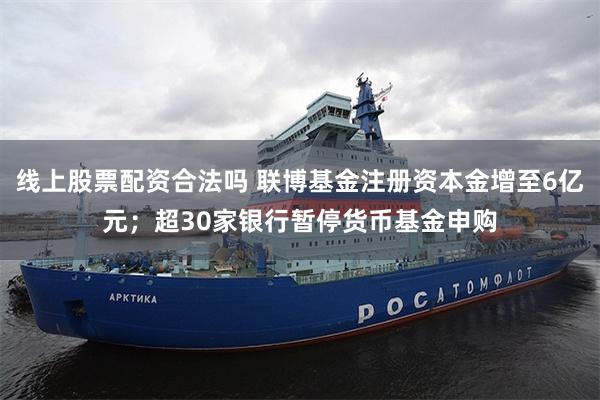 线上股票配资合法吗 联博基金注册资本金增至6亿元；超30家银行暂停货币基金申购