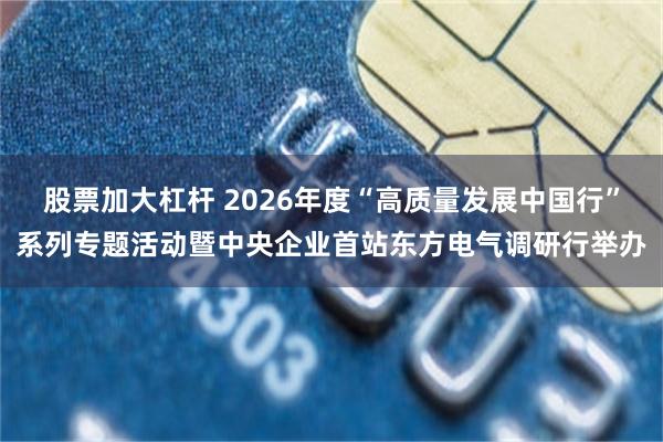 股票加大杠杆 2026年度“高质量发展中国行”系列专题活动暨中央企业首站东方电气调研行举办