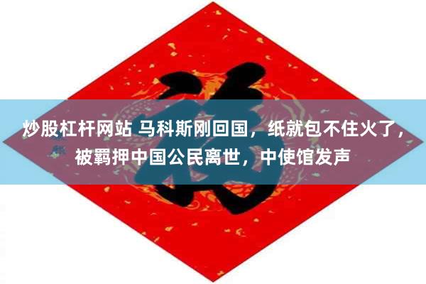 炒股杠杆网站 马科斯刚回国，纸就包不住火了，被羁押中国公民离世，中使馆发声