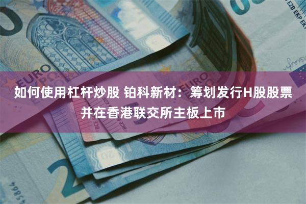 如何使用杠杆炒股 铂科新材：筹划发行H股股票并在香港联交所主板上市
