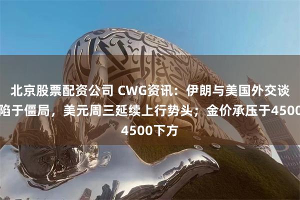 北京股票配资公司 CWG资讯：伊朗与美国外交谈判仍陷于僵局，美元周三延续上行势头；金价承压于4500下方