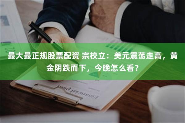 最大最正规股票配资 宗校立：美元震荡走高，黄金阴跌而下，今晚怎么看？