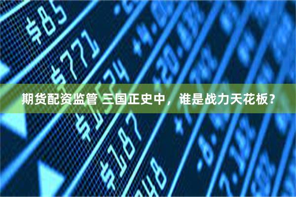 期货配资监管 三国正史中，谁是战力天花板？