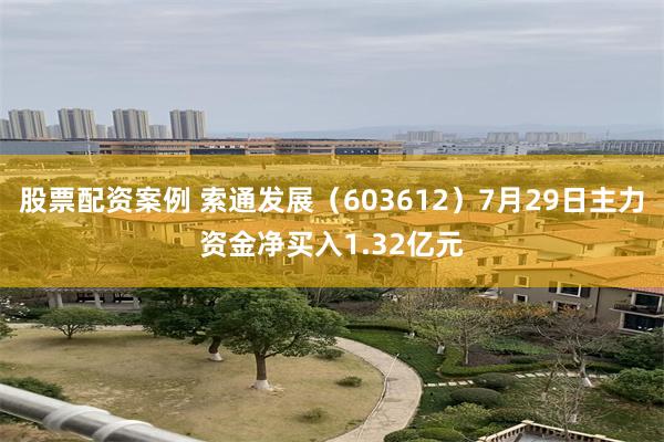股票配资案例 索通发展（603612）7月29日主力资金净买入1.32亿元