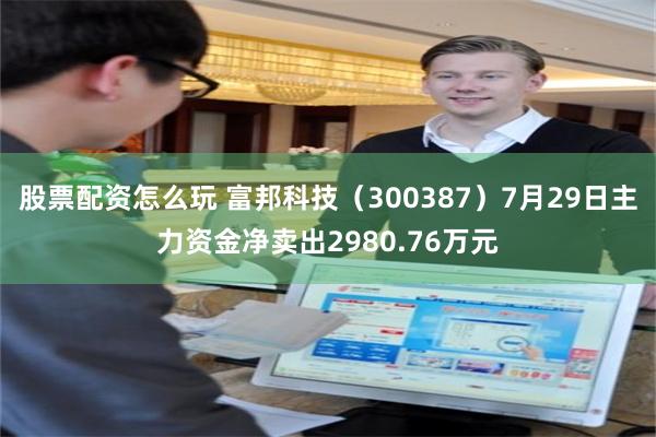 股票配资怎么玩 富邦科技（300387）7月29日主力资金净卖出2980.76万元