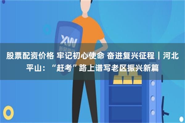 股票配资价格 牢记初心使命 奋进复兴征程｜河北平山：“赶考”路上谱写老区振兴新篇