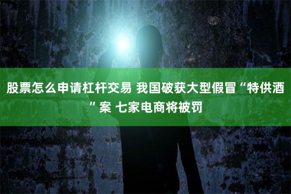 股票怎么申请杠杆交易 我国破获大型假冒“特供酒”案 七家电商将被罚