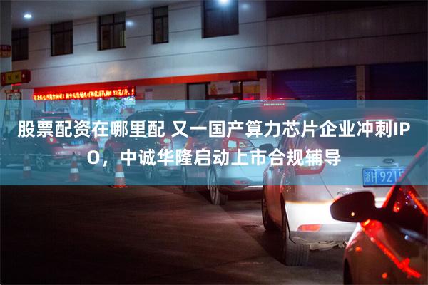股票配资在哪里配 又一国产算力芯片企业冲刺IPO，中诚华隆启动上市合规辅导