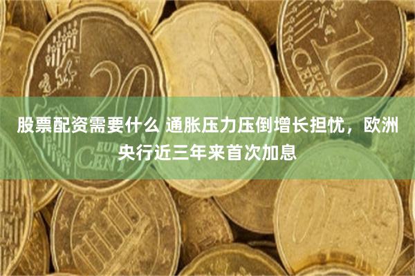 股票配资需要什么 通胀压力压倒增长担忧，欧洲央行近三年来首次加息