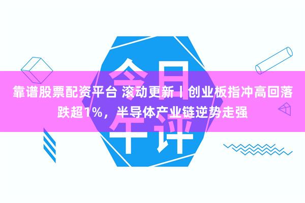 靠谱股票配资平台 滚动更新丨创业板指冲高回落跌超1%，半导体产业链逆势走强