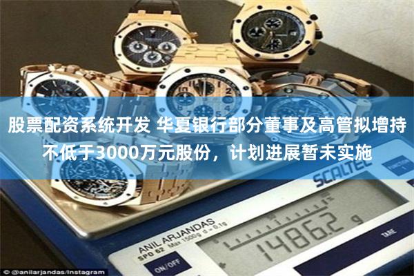 股票配资系统开发 华夏银行部分董事及高管拟增持不低于3000万元股份，计划进展暂未实施