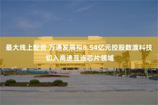 最大线上配资 万通发展拟8.54亿元控股数渡科技 切入高速互连芯片领域