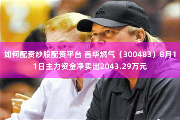如何配资炒股配资平台 首华燃气（300483）8月11日主力资金净卖出2043.29万元