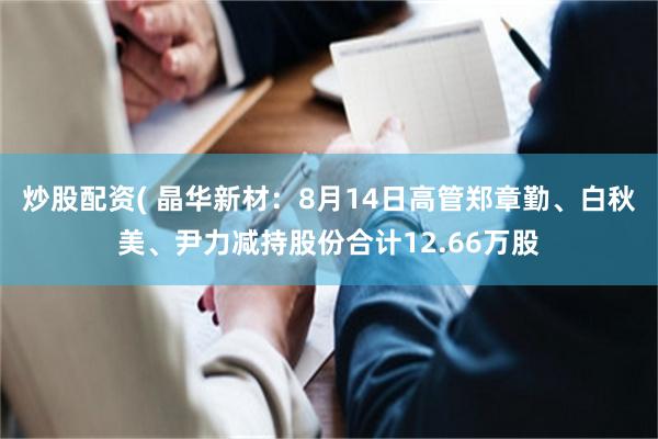 炒股配资( 晶华新材：8月14日高管郑章勤、白秋美、尹力减持股份合计12.66万股