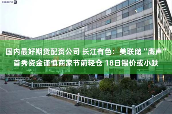 国内最好期货配资公司 长江有色：美联储“鹰声”首秀资金谨慎商家节前轻仓 18日锡价或小跌