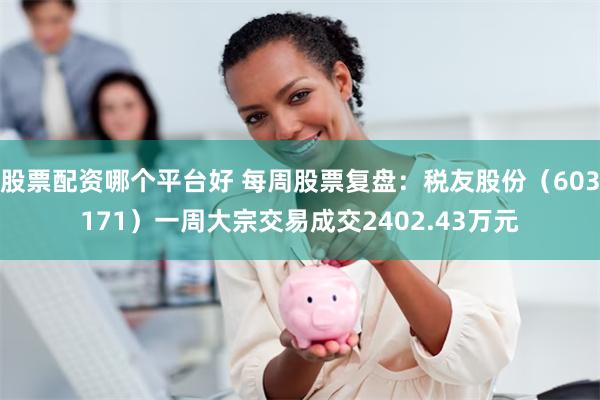 股票配资哪个平台好 每周股票复盘：税友股份（603171）一周大宗交易成交2402.43万元