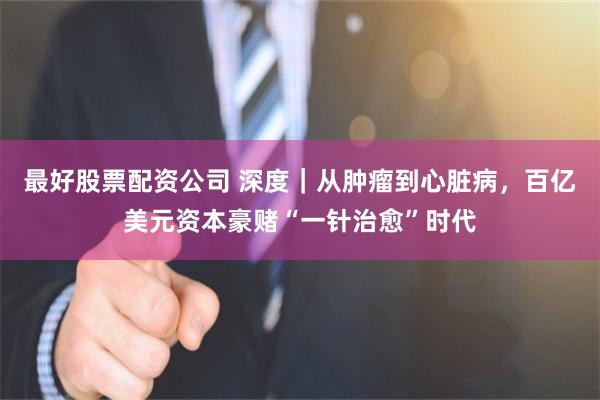 最好股票配资公司 深度｜从肿瘤到心脏病，百亿美元资本豪赌“一针治愈”时代