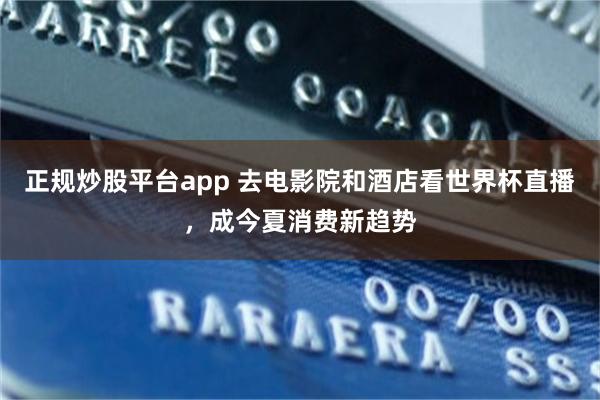 正规炒股平台app 去电影院和酒店看世界杯直播，成今夏消费新趋势