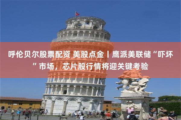 呼伦贝尔股票配资 美股点金丨鹰派美联储“吓坏”市场，芯片股行情将迎关键考验
