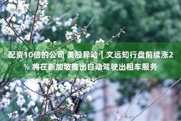 配资10倍的公司 美股异动｜文远知行盘前续涨2% 将在新加坡推出自动驾驶出租车服务