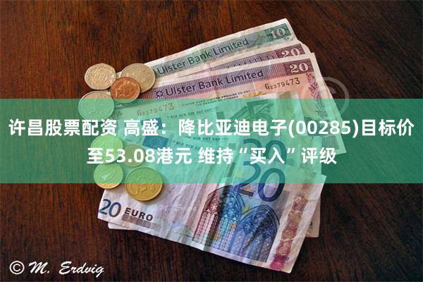许昌股票配资 高盛：降比亚迪电子(00285)目标价至53.08港元 维持“买入”评级