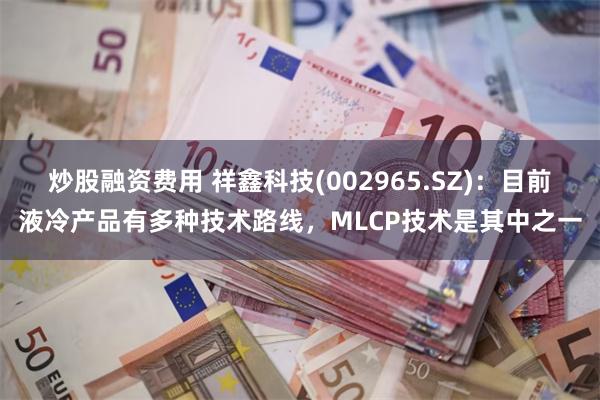 炒股融资费用 祥鑫科技(002965.SZ)：目前液冷产品有多种技术路线，MLCP技术是其中之一