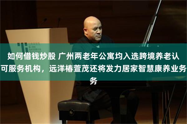 如何借钱炒股 广州两老年公寓均入选跨境养老认可服务机构，远洋椿萱茂还将发力居家智慧康养业务