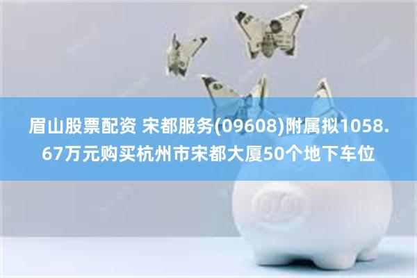 眉山股票配资 宋都服务(09608)附属拟1058.67万元购买杭州市宋都大厦50个地下车位