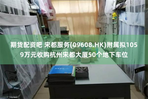 期货配资吧 宋都服务(09608.HK)附属拟1059万元收购杭州宋都大厦50个地下车位