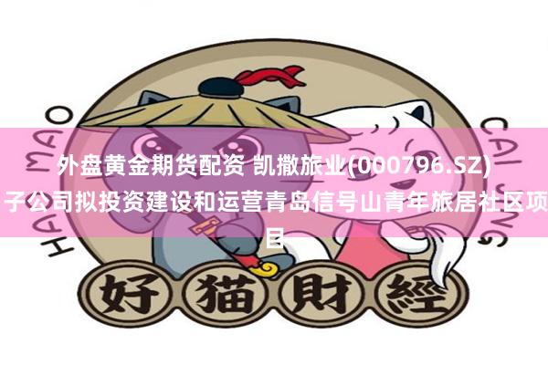 外盘黄金期货配资 凯撒旅业(000796.SZ)：子公司拟投资建设和运营青岛信号山青年旅居社区项目