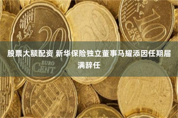 股票大额配资 新华保险独立董事马耀添因任期届满辞任