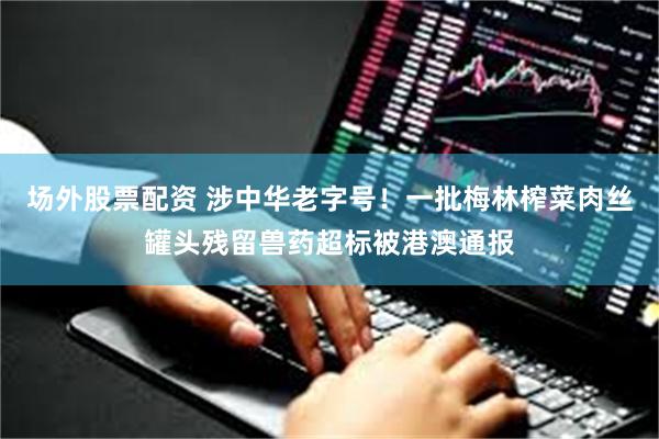 场外股票配资 涉中华老字号！一批梅林榨菜肉丝罐头残留兽药超标被港澳通报