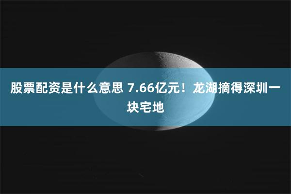 股票配资是什么意思 7.66亿元！龙湖摘得深圳一块宅地