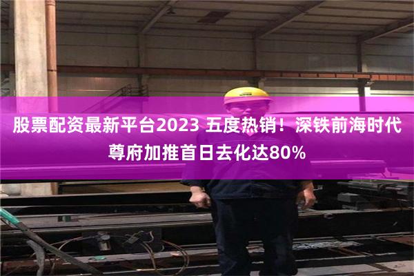 股票配资最新平台2023 五度热销！深铁前海时代尊府加推首日去化达80%