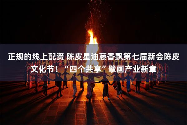 正规的线上配资 陈皮星油藤香飘第七届新会陈皮文化节！“四个共享”擘画产业新章