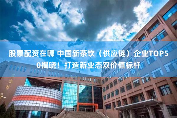 股票配资在哪 中国新茶饮（供应链）企业TOP50揭晓！打造新业态双价值标杆