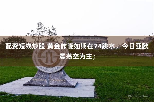 配资短线炒股 黄金昨晚如期在74跳水，今日亚欧震荡空为主；