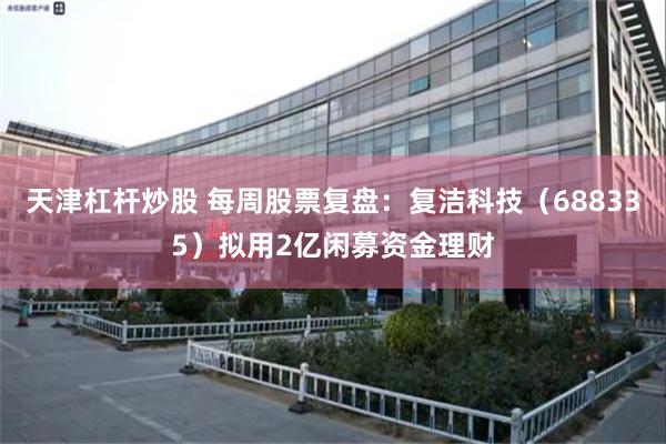 天津杠杆炒股 每周股票复盘：复洁科技（688335）拟用2亿闲募资金理财