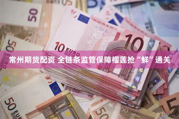 常州期货配资 全链条监管保障榴莲抢“鲜”通关